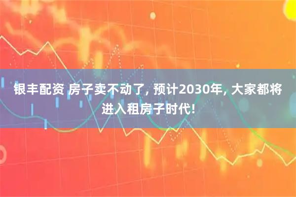 银丰配资 房子卖不动了, 预计2030年, 大家都将进入租房子时代!