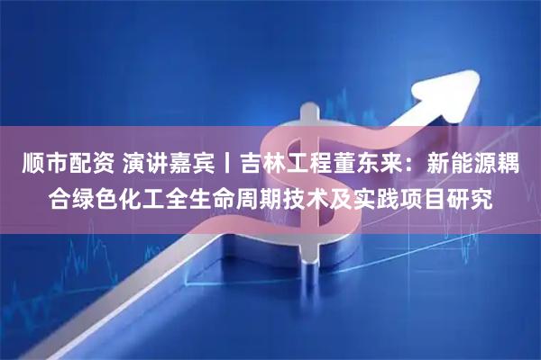 顺市配资 演讲嘉宾丨吉林工程董东来：新能源耦合绿色化工全生命周期技术及实践项目研究