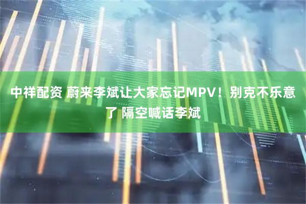 中祥配资 蔚来李斌让大家忘记MPV！别克不乐意了 隔空喊话李斌